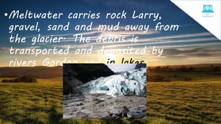 •Meltwater carries rock Larry,
gravel, sand and mud away from
the glacier. The debris is
transported and deposited by
rivers Gordon and in lakes.
 