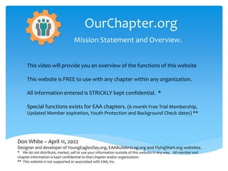OurChapter.org
Mission Statement and Overview.
Don White – April 11, 2022
Designer and developer of YoungEaglesDay.org, EAABuildersLog.org and FlyingStart.org websites.
* We do not distribute, market, sell or use your information outside of this website in any way. All member and
chapter information is kept confidential to that chapter and/or organization.
** This website is not supported or associated with EAA, Inc.
This video will provide you an overview of the functions of this website
This website is FREE to use with any chapter within any organization.
All information entered is STRICKLY kept confidential. *
Special functions exists for EAA chapters. (6 month Free Trial Membership,
Updated Member expiration, Youth Protection and Background Check dates) **
 