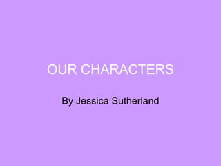 OUR CHARACTERS By Jessica Sutherland 