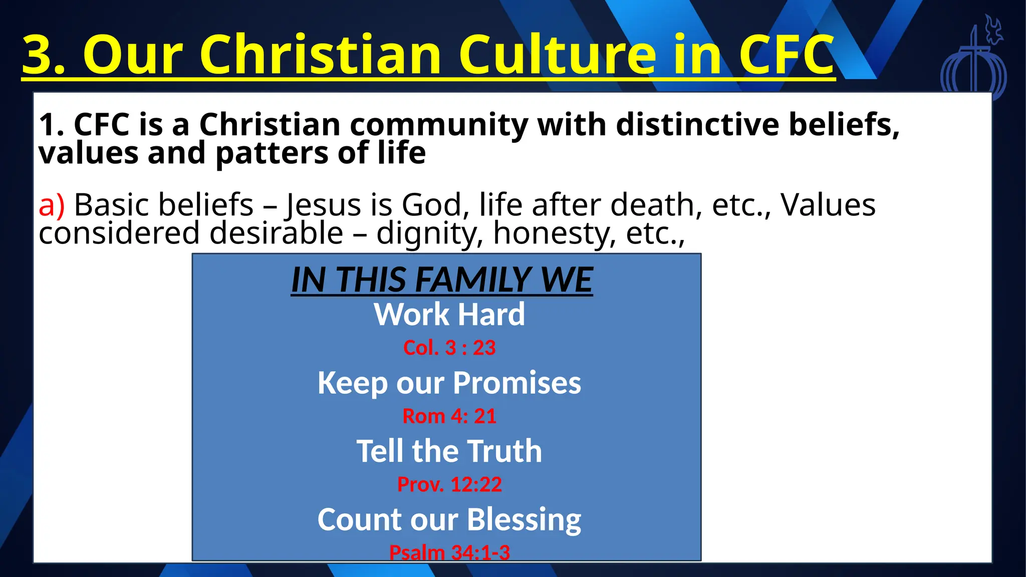 3. Our Christian Culture in CFC
1. CFC is a Christian community with distinctive beliefs,
values and patters of life
a) Basic beliefs – Jesus is God, life after death, etc., Values
considered desirable – dignity, honesty, etc.,
IN THIS FAMILY WE
Work Hard
Col. 3 : 23
Keep our Promises
Rom 4: 21
Tell the Truth
Prov. 12:22
Count our Blessing
Psalm 34:1-3
 