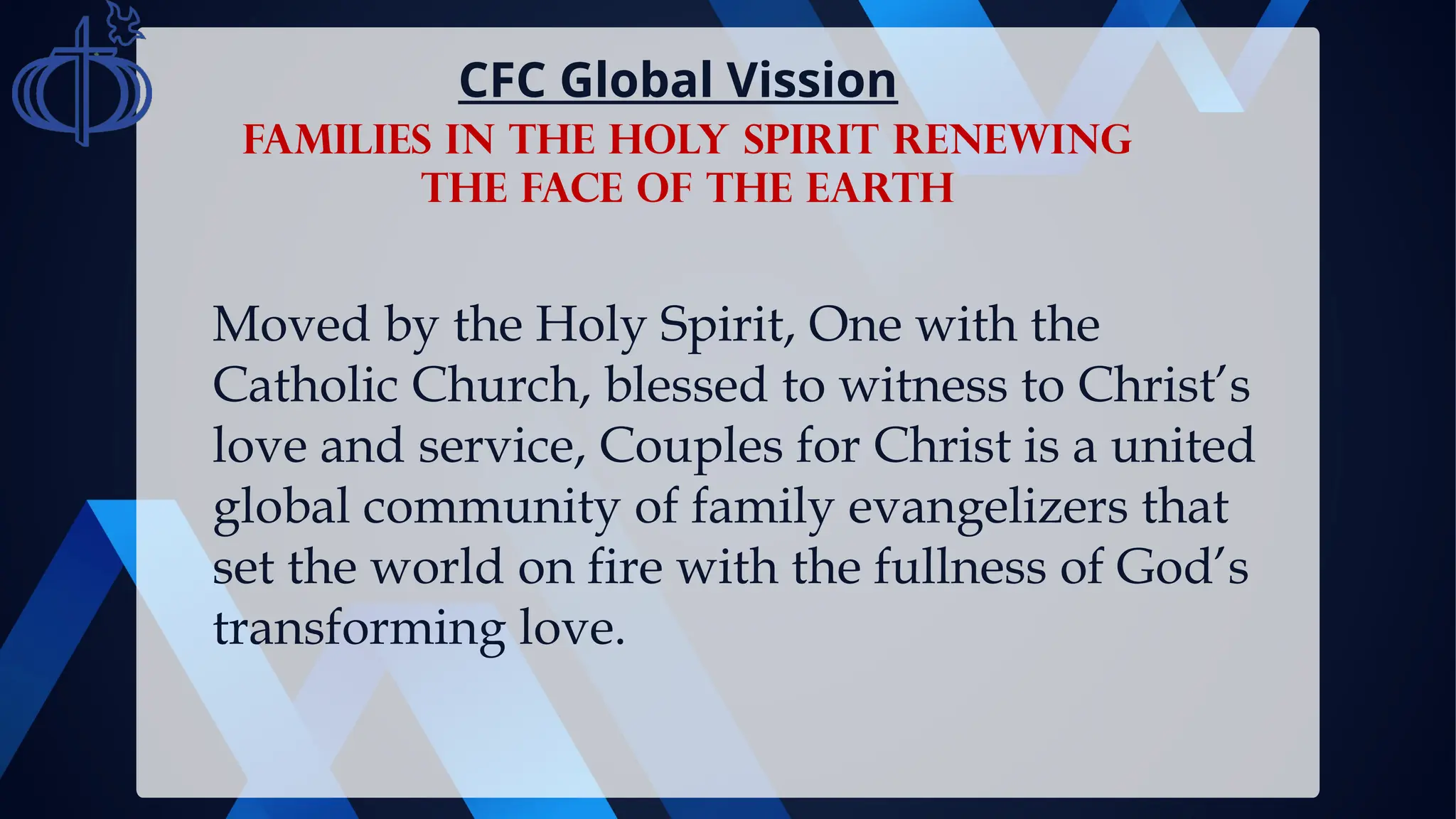 Moved by the Holy Spirit, One with the
Catholic Church, blessed to witness to Christ’s
love and service, Couples for Christ is a united
global community of family evangelizers that
set the world on fire with the fullness of God’s
transforming love.
CFC Global Vission
FAMILIES IN THE HOLY SPIRIT RENEWING
THE FACE OF THE EARTH
 