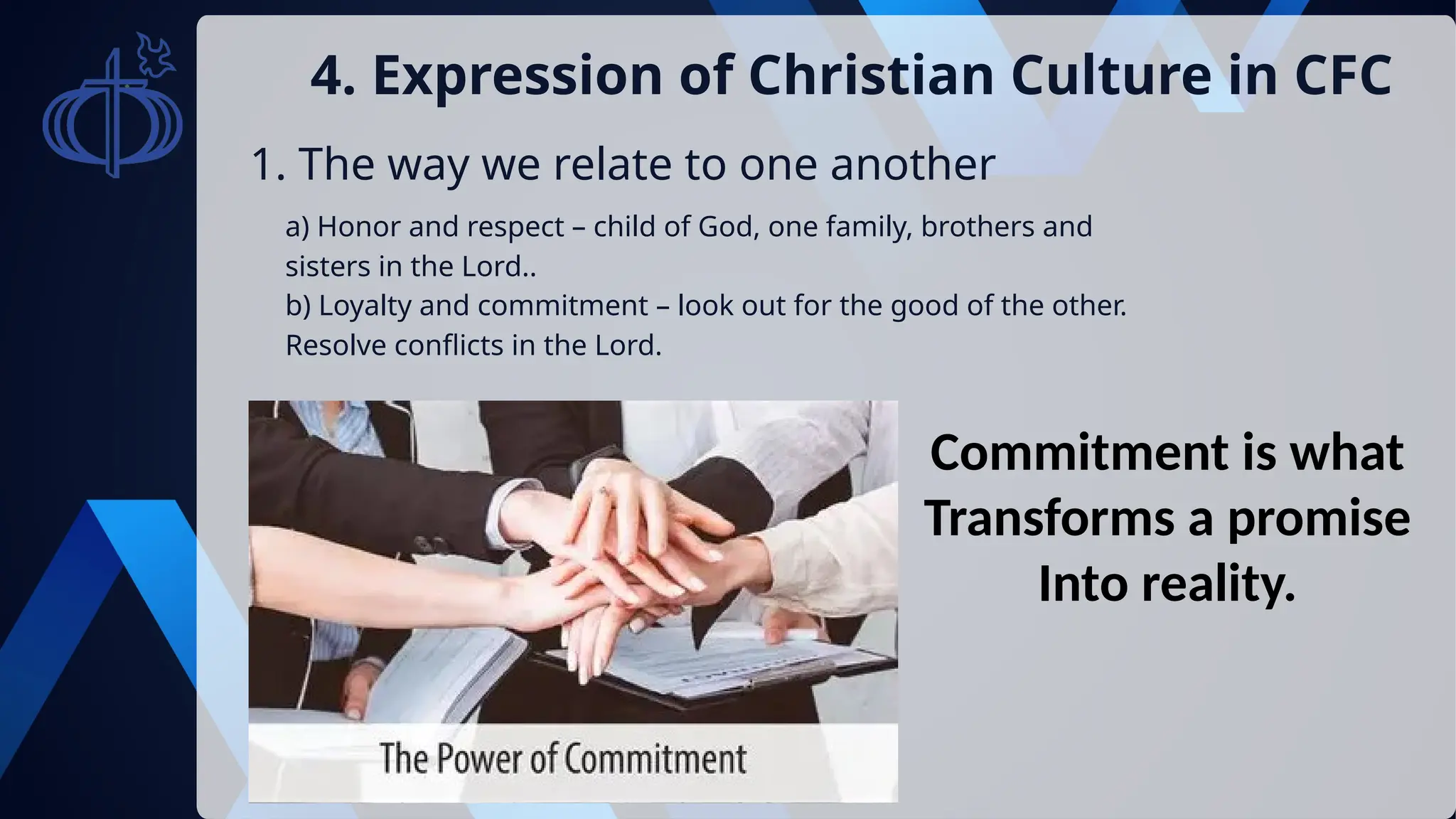 1. The way we relate to one another
4. Expression of Christian Culture in CFC
a) Honor and respect – child of God, one family, brothers and
sisters in the Lord..
b) Loyalty and commitment – look out for the good of the other.
Resolve conflicts in the Lord.
Commitment is what
Transforms a promise
Into reality.
 