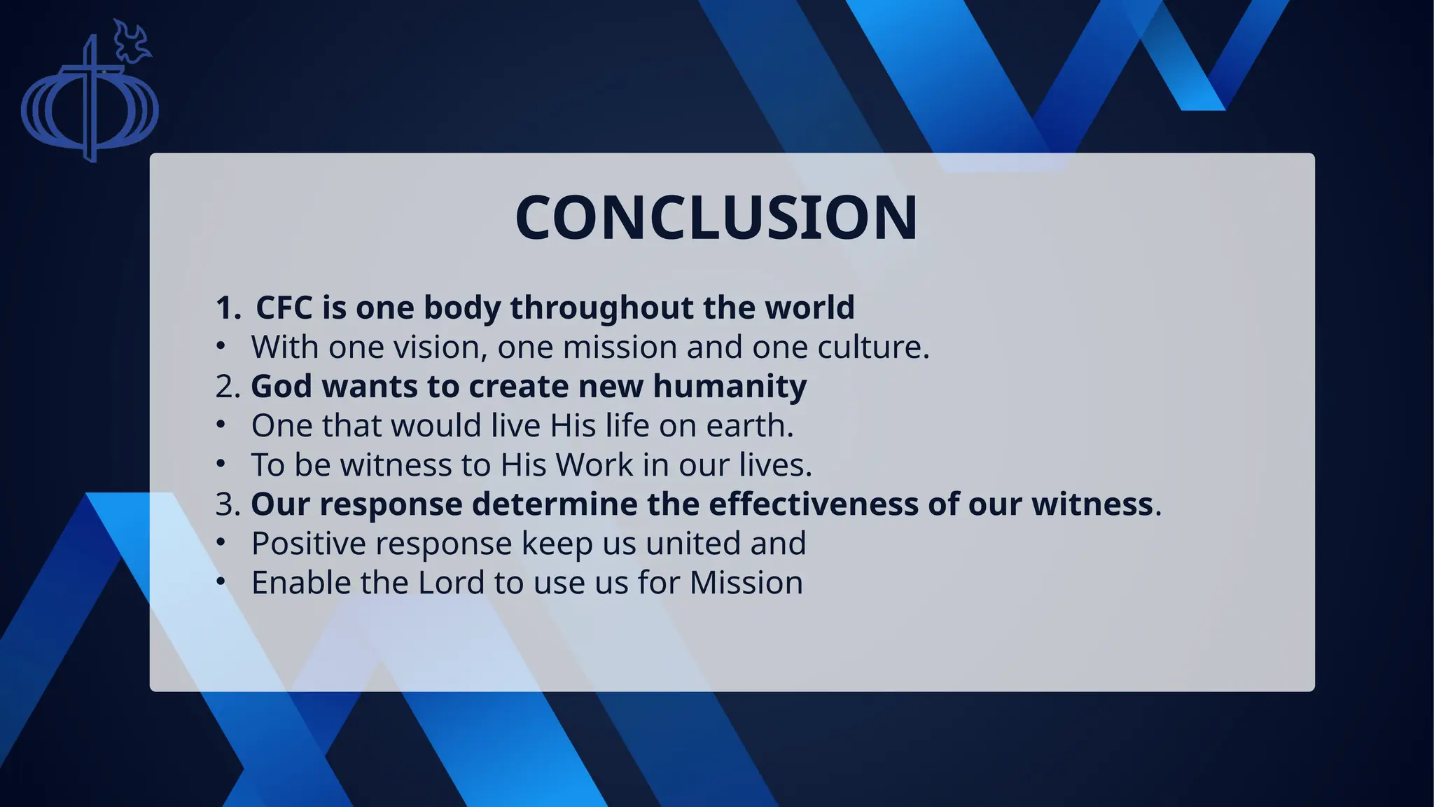 1. CFC is one body throughout the world
• With one vision, one mission and one culture.
2. God wants to create new humanity
• One that would live His life on earth.
• To be witness to His Work in our lives.
3. Our response determine the effectiveness of our witness.
• Positive response keep us united and
• Enable the Lord to use us for Mission
CONCLUSION
 