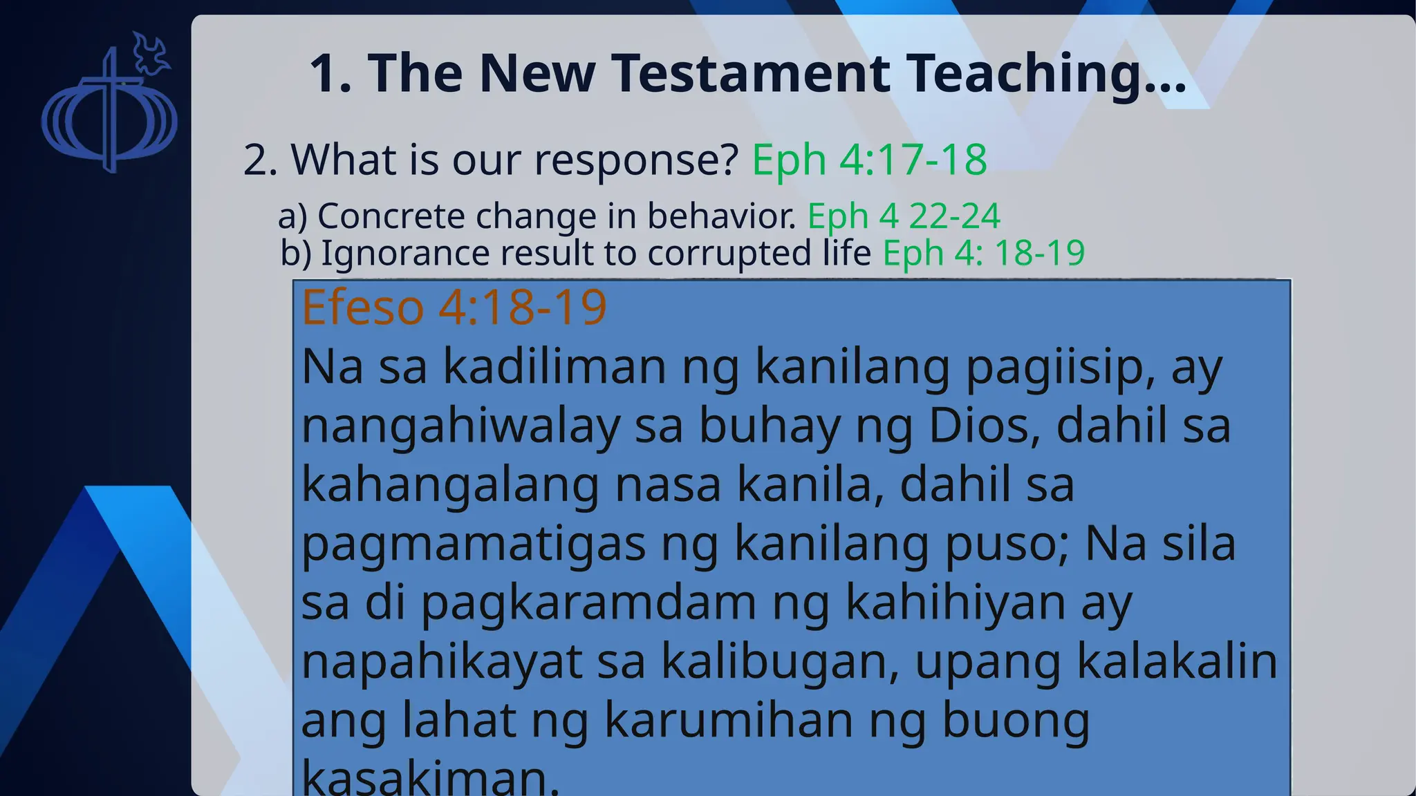 2. What is our response? Eph 4:17-18
1. The New Testament Teaching…
a) Concrete change in behavior. Eph 4 22-24
b) Ignorance result to corrupted life Eph 4: 18-19
Efeso 4:18-19
Na sa kadiliman ng kanilang pagiisip, ay
nangahiwalay sa buhay ng Dios, dahil sa
kahangalang nasa kanila, dahil sa
pagmamatigas ng kanilang puso; Na sila
sa di pagkaramdam ng kahihiyan ay
napahikayat sa kalibugan, upang kalakalin
ang lahat ng karumihan ng buong
kasakiman.
 