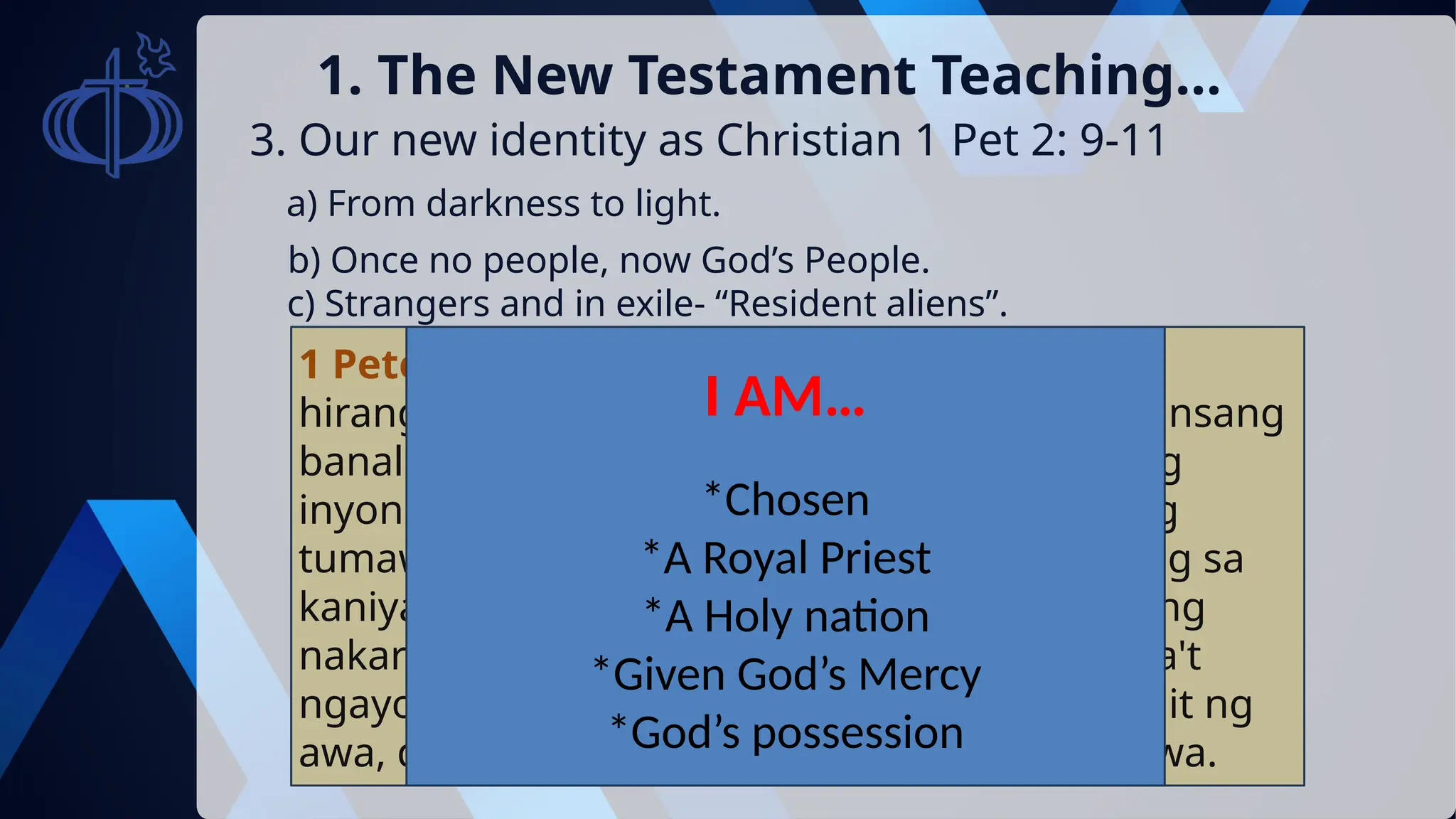 3. Our new identity as Christian 1 Pet 2: 9-11
1. The New Testament Teaching…
a) From darkness to light.
b) Once no people, now God’s People.
c) Strangers and in exile- “Resident aliens”.
1 Peter 2:9-10 Datapuwa't kayo'y isang lahing
hirang, isang makaharing pagkasaserdote, bansang
banal, bayang pag-aaring sarili ng Dios, upang
inyong ipahayag ang mga karangalan niyaong
tumawag sa inyo mula sa kadiliman, hanggang sa
kaniyang kagilagilalas na kaliwanagan: Na nang
nakaraang panahon ay hindi bayan, datapuwa't
ngayo'y bayan ng Dios: na hindi nagsipagkamit ng
awa, datapuwa't ngayo'y nagsipagkamit ng awa.
I AM…
*Chosen
*A Royal Priest
*A Holy nation
*Given God’s Mercy
*God’s possession
 