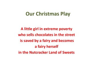 Our Christmas Play
A little girl in extreme poverty
who sells chocolates in the street
is saved by a fairy and becomes
a fairy herself
in the Nutcracker Land of Sweets
 