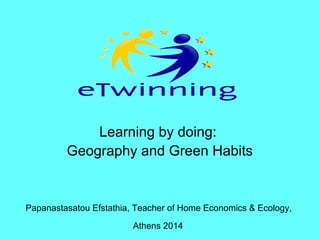 Learning by doing:
Geography and Green Habits
Papanastasatou Efstathia, Teacher of Home Economics & Ecology,
Athens 2014
 