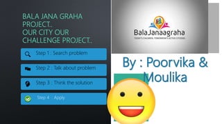 BALA JANA GRAHA
PROJECT..
OUR CITY OUR
CHALLENGE PROJECT..
Step 1 : Search problem
Step 2 : Talk about problem
Step 3 : Think the solution
Step 4 : Apply
 