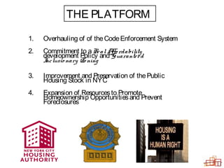 1. Overhauling of of theCodeEnforcement System
2. Commitment to aRealAffo rdability
development Policy and Guaranteed
Inclusio nary Zo ning
3. Improvement and Preservation of thePublic
Housing Stock in NYC
4. Expansion of Resourcesto Promote
Homeownership Opportunitiesand Prevent
Foreclosures
THE PLATFORM
 