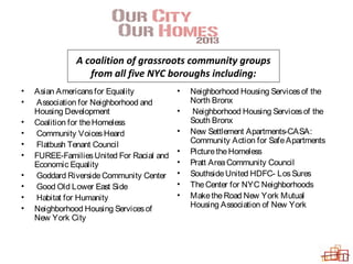 A coalition of grassroots community groups
from all five NYC boroughs including:
• Asian Americansfor Equality
• Association for Neighborhood and
Housing Development
• Coalition for theHomeless
• Community VoicesHeard
• Flatbush Tenant Council
• FUREE-FamiliesUnited For Racial and
Economic Equality
• Goddard RiversideCommunity Center
• Good Old Lower East Side
• Habitat for Humanity
• Neighborhood Housing Servicesof
New York City
• Neighborhood Housing Servicesof the
North Bronx
• Neighborhood Housing Servicesof the
South Bronx
• New Settlement Apartments-CASA:
Community Action for SafeApartments
• PicturetheHomeless
• Pratt AreaCommunity Council
• SouthsideUnited HDFC- LosSures
• TheCenter for NYC Neighborhoods
• MaketheRoad New York Mutual
Housing Association of New York
 