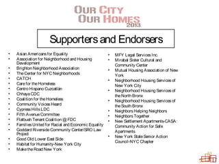 Supportersand Endorsers
• Asian Americansfor Equality
• Association for Neighborhood and Housing
Development
• Brighton Neighborhood Association
• TheCenter for NYC Neighborhoods
• CATCH
• Carefor theHomeless
• Centro Hispano Cuzcatlán
• ChhayaCDC
• Coalition for theHomeless
• Community Voices Heard
• CypressHillsLDC
• Fifth AvenueCommittee
• Flatbush Tenant Coalition @ FDC
• FamiliesUnited for Racial and Economic Equality
• Goddard RiversideCommunity Center/SRO Law
Project
• Good Old Lower East Side
• Habitat for Humanity-New York City
• MaketheRoad New York
• MFY Legal ServicesInc.
• Mirabal Sister Cultural and
Community Center
• Mutual Housing Association of New
York
• Neighborhood Housing Servicesof
New York City
• Neighborhood Housing Servicesof
theNorth Bronx
• Neighborhood Housing Servicesof
theSouth Bronx
• NeighborsHelping Neighbors
• NeighborsTogether
• New Settlement Apartments-CASA:
Community Action for Safe
Apartments
• New York StateSenior Action
Council-NYC Chapter
 