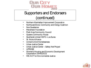 Supportersand Endorsers
(continued)
• Northern Manhattan Improvement Corporation
• Northwest Bronx Community and Clergy Coalition
• NosQuedamos
• Parodneck Foundation
• Pratt AreaCommunity Council
• QueensCommunity House
• SouthsideUnited HDFC- LosSures
• St. NicksAlliance
• United to End Homelessness
• Urban JusticeCenter
• Urban JusticeCenter – Safety Net Project
• UPROSE
• Women'sHousing and Economic Development
Corporation (WHEDCO)
• WE ACT for Environmental Justice
 