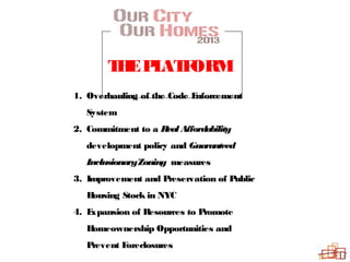 THEPLATFORM
1. Overhauling of the Code Enforcement
System
2. Commitment to a RealAffordability
development policy and Guaranteed
InclusionaryZoning measures
3. Improvement and Preservation of Public
Housing Stock in NYC
4. Expansion of Resources to Promote
Homeownership Opportunities and
Prevent Foreclosures
 