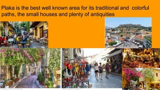 Plaka is the best well known area for its traditional and colorful
paths, the small houses and plenty of antiquities
 
