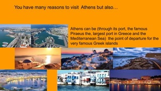 Athens can be (through its port, the famous
Piraeus the, largest port in Greece and the
Mediterranean Sea) the point of departure for the
very famous Greek islands
You have many reasons to visit Athens but also…
 