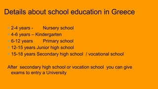  2-4 years - Nursery school
 4-6 years – Kindergarten
 6-12 years Primary school
 12-15 years Junior high school
 15-18 years Secondary high school / vocational school
After secondary high school or vocation school you can give
exams to entry a University
Details about school education in Greece
 