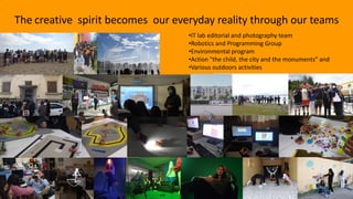 The creative spirit becomes our everyday reality through our teams
•IT lab editorial and photography team
•Robotics and Programming Group
•Environmental program
•Action "the child, the city and the monuments" and
•Various outdoors activities
 