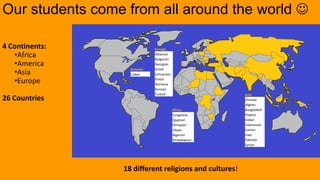 Our students come from all around the world 
Europe
Albanian
Bulgarian
Georgian
Greek
Lithuanian
Polish
Romania
Russian
Turkish Asia
Chinese
Afghan
Bangladesh
Filipino
Indian
Indonesian
Iranian
Iraqi
Pakistan
Syrian
America
Cuban
18 different religions and cultures!
4 Continents:
•Africa
•America
•Asia
•Europe
26 Countries
Africa
Congolese
Egyptian
Ethiopian
Libyan
Nigerian
Zimbabwean
 