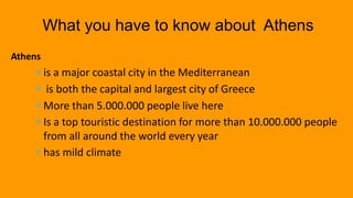  is a major coastal city in the Mediterranean
 is both the capital and largest city of Greece
 More than 5.000.000 people live here
 Is a top touristic destination for more than 10.000.000 people
from all around the world every year
 has mild climate
What you have to know about Athens
Athens
 