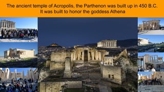The ancient temple of Acropolis, the Parthenon was built up in 450 B.C.
It was built to honor the goddess Athena
 