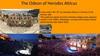 It was built in AD 161 by Herodes Atticus in memory of his
Roman wife.
The audience stands and the orchestra (stage) were restored
marble in the 1950s. Nowadays, concerts and ancient drama
performances take place there
The Odeon of Herodes Atticus
 