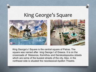 King George’s Square
King George’s I Square is the central square of Patras. The
square was named after king George I of Greece. It is on the
crossroads of Maisonos, Korinthou and Gerokostopoulou streets
which are some of the busiest streets of the city. Also, in the
northeast side is situated the neoclassical Apollon Theatre.
 