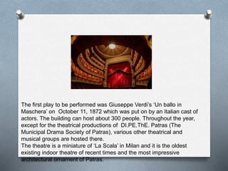 The first play to be performed was Giuseppe Verdi’s ‘Un ballo in
Maschera’ on October 11, 1872 which was put on by an Italian cast of
actors. The building can host about 300 people. Throughout the year,
except for the theatrical productions of DI.PE.ThE. Patras (The
Municipal Drama Society of Patras), various other theatrical and
musical groups are hosted there.
The theatre is a miniature of ‘La Scala’ in Milan and it is the oldest
existing indoor theatre of recent times and the most impressive
architectural ornament of Patras.
 