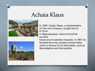 Achaia Klaus
In 1859, Gustav Klaus, a representative
of Fels and Company, bought land of
6*104m²
in Riganokampos, where he built his
summer
house and he planted vineyards. In 1861 he
founded the wine company Achaia Klaus
which is famous for its wine labels, such as
Mavrodaphne and Demesticha.
 