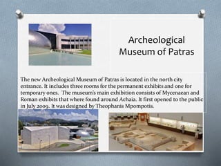 The new Archeological Museum of Patras is located in the north city
entrance. It includes three rooms for the permanent exhibits and one for
temporary ones. The museum’s main exhibition consists of Mycenaean and
Roman exhibits that where found around Achaia. It first opened to the public
in July 2009. It was designed by Theophanis Mpompotis.
Archeological
Museum of Patras
 