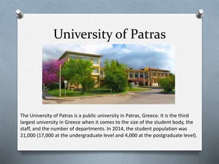 University of Patras
The University of Patras is a public university in Patras, Greece. It is the third
largest university in Greece when it comes to the size of the student body, the
staff, and the number of departments. In 2014, the student population was
21,000 (17,000 at the undergraduate level and 4,000 at the postgraduate level).
 