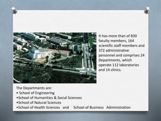 It has more than of 830
faculty members, 164
scientific staff members and
372 administrative
personnel and comprises 24
Departments, which
operate 112 laboratories
and 14 clinics.
The Departments are:
• School of Engineering
•School of Humanities & Social Sciences
•School of Natural Sciences
•School of Health Sciences and School of Business Administration
 