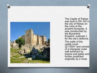The Castle of Patras
was built in 551 AD in
the city of Patras on
the ruins of the
ancient Acropolis. It
was constructed by
the Byzantine
Emperor Justinian I,
for the city’s defence.
The walls of the
castle cover
22.725m² and consist
of a triangular outer
wall enforced by
towers and gates and
further protected
originally by a moat.
 