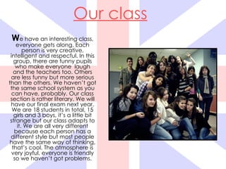 Our class
 We have an interesting class,
    everyone gets along. Each
       person is very creative,
 intelligent and respecful. In this
   group, there are funny pupils
    who make everyone laugh
   and the teachers too. Others
 are less funny but more serious
than the others. We haven’t got
 the same school system as you
  can have, probably. Our class
 section is rather literary. We will
 have our final exam next year.
  We are 18 students in total, 15
   girls and 3 boys, it’s a little bit
 strange but our class adapts to
    it. We are all very different
   because each person has a
 different style but most people
have the same way of thinking,
  that’s cool. The atmosphere is
  very joyful, everyone is friendly
   so we haven’t got problems.
 