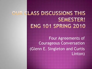 Our Class Discussions this Semester!ENG 101 Spring 2010 Four Agreements of Courageous Conversation (Glenn E. Singleton and Curtis Linton) 