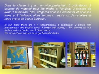 Dans la classe Il y a : un videoprojecteur, 5 ordinateurs, 2 caisses de matériel pour les maths et l'anglais, 3 caisses de livres,1 télévision, des étagères pour les classeurs et pour les livres et 2 tableaux. Nous sommes assis sur des chaises et nous avons de beaux bureaux . In our class there are : 1 videoprojector, 5 computers, 2 boxes with mathematics and english tools, 3 boxes with books, 1 TV, shelves for our folders and our books, and 2 blackboards. We sit on chairs and we have got beautiful desks.