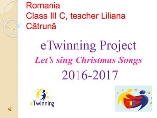 Romania
Class III C, teacher Liliana
Cătrună
eTwinning Project
Let’s sing Christmas Songs
2016-2017
 
