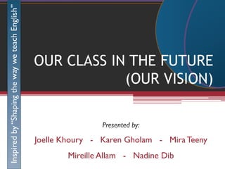 Inspired by “Shaping the way we teach English”




                                                 OUR CLASS IN THE FUTURE
                                                             (OUR VISION)

                                                                 Presented by:

                                                 Joelle Khoury - Karen Gholam - Mira Teeny
                                                        Mireille Allam - Nadine Dib
 