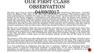 The first class that we observed was in the 6°5 grade in the Institution Educativa Cristobal
Colon de Morroa. The topic of the class was the present continuous. The teacher begins the
class explaining his students the topic on the board, he writes on the board how the present is
formed in his forms negative, interrogative and affirmative, after he draws some images of
people who are doing a different action and the students participate voluntarily to write on the
board the sentences, after the teacher reads the sentences written by the students and they
repeat after the teacher. The students who participated received extras grades. The last activity
consisted in that the teacher gives his students a verb and they do a sentence with this verb in
present continuous, they go some times where the teacher for him to review their sentences.
We felt very comfortable while the class took place and motives to be a teacher more than ever.
We think most students felt motived by the classes, also the teacher felt happy since his
students were interested in participating. The students sitting in the front felt very interested
in the topic, but there was a bit of distraction with about five students sitting in the back, the
teacher should focus a little more on the students sitting in the last of the room to avoid
distractions.
The positive of the class was that although the teacher did not use many didactic activities most
of the students were motivated and they were very interested by the class. The negative thing
was that the teacher did not use English much, most of the class was developed in Spanish and
the work environment was not the most adequate because there was a lot of external noise.
It is very important to emphasize that the way to motivate students by matching them with
extra points is good for motivating students to participate. If we were exposed to similar
situations we would try to do more dynamic activities where everyone is involved to avoid
distractions of the students and we would use more the foreign language.
 