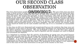 Our class observation number two was done in the same grade. The aim of the class was first
make a short review of what was learned in the last class. The teacher asks them that they
remember of the topic studied the last class, he asks some students to go to the front of the
class and show the images they brought to their classmates, after they describe what the
people in the image were doing. The teacher helps a lot of the students who have difficulty
pronouncing some words and correcting the grammatical errors then the teacher asks them
to translate what they said in Spanish, after this activity the teacher begins a new topic:
countable nouns and uncountable nouns. First he gives a small definitions of which are
countable and uncountable nouns so he gives examples. The last activity, the teacher wrote
on the board 25 words one for each student and they say if it is a countable or uncountable
nouns.
In this class we felt very distracted and unmotivated because the students this time were not
as attentive to the class as the first time, while their classmates are saying their description
the others students were speaking. The use of English is little as in the first class, most of
the class is Spanish; explanations are said in Spanish and the examples are said in English
and translated into Spanish.
It is important to mention that the activity of describing an image was very good because
they could put into practice the speaking and listening skill. We think that the translation
should be avoided to the maximum, so that the students will be able to begin to understand
in English. It is better that the teacher use corporal gestures or Realia instead of direct
translation, in this way the students will assimilate the sounds with the words and they will
understand soon this words that they listen .The motivation of the teacher is very important
and in this class we felt little motivation on the part of the teacher in the class.
 