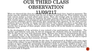 When we observed the class we could see that it is a traditional class, based on grammar. The
theme was the indefinite articles and the use of there is and there are. First teacher says the
topic and he makes a review about some nouns. Then, the teacher asks to students write a
noun on the board, after that he explains the topic; teacher use Realia to do some examples.
Now, teacher gave a sheet of paper to each student where they had to write in front each noun
the correct indefinite article and finally they socialized these answers. In the next activity,
students have to describe an image and this activity they should use there is and there are,
for example, there is a house, there are four cars, some students participated. And the last
activity was in groups of three people, where they had to fill in the blanks in relation to the
thematic view.
In the development of the activities it was noticed a low participation of the students. The
teacher used didactic tools, but, he did not motivate the students when he started the class.
Also he did not use very well classroom space. Without any intention of demeaning the class,
we noticed that in the development of the first activity, the teacher had problems in
reestablishing order in the classroom, this was noticed at the moment that he had to repeat
several time the request that everyone sit down.
The teacher used the first language for the class, he pronounced in English only some main
words of the subject, he gave incentives like giving a good note to those who participated. The
teacher at times, looked for meaningful examples to make it easier for children to learn new
vocabulary. For example in the class they learned, among other words, the word milk, since
the teacher compared the word milk with the brand Klim, and they assimilated that Klim is
in reverse milk in English.
 