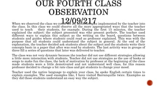 When we observed the class we could see all methodologies implemented by the teacher into
the class. In this class we could observe all the more appropriated ways that the teacher
used to teach their students, for example. During the first 15 minutes, the teacher
explained the subject; the subject presented was «the present perfect». The teacher used
different ways to explain this subject as the writing on the board, questions between
students and guides where students could read as professor explained. This was with the
purpose that all students could understand the subject in general. At the end of the
explanation, the teacher decided ask students about the subject and the students write their
concepts basic in a paper that after was read by students. The last activity was in groups of
three fill a series of questions that later was delivered to teacher.
The class was not very dynamic because the teacher did not use different strategies allowing
a little more interaction with students. Teacher did not use strategies as the use of books or
songs to make fun the class. the lack of motivation by professor at the beginning of the class
made students were a little demotivated and not understand well class, for this reason
professor decided to change a bit rate class and got students to change your mood.
Teacher used the native language to explain your class, he spoke English certain times to
explain examples. The used examples like, I have visited Barranquilla twice. Examples as
they did those students understand an easy way the subject.
 