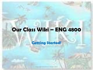 Our Class Wiki – ENG 4800 Getting Started! Copyright Christine E. Strayer 2010 