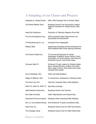 A Sampling of our Clients and Projects
Ashtabula Co. Medical Center   2004, 2005 Corporate Year In Review Videos

The Montel Williams Show       Broadcast Camera Crew Services/On-Location
                               Segment Production for Holiday Shows, 2003,
                               2004

Hope City Productions          Production of Television Magazine Show Pilot

The Civic Development Corp.    2005 Fundraising Video/ Special Event Live
                               Sound/Video Re-enforcement

J-M Manufacturing Co., Inc     Corporate Event Videography

Plastpro 2000                  Audio/Visual Consulting and Re-enforcement for
                               2005 Ashtabula Plant Grand Opening Festivities


Time Warner Media Srvs.        TV Commercial Production for Ganley
                               Volkswagen of Bedford, Romar Homes, French
                               Chiropractic, Air Sports Aviation, Ohio Women’s
                               Democratic Caucus, Jacks Pools & Spas

Conneaut Cable TV              30-Second TV spot creation for Orlando Golden
                               Dawn, Gerdes Pharmacy, Outdoor Army Navy
                               Store, Gage Furniture, Greg Sweet Auto Group,
                               Conneaut Dairy Queen

City of Ashtabula, Ohio        Public and Media Relations

Village of Jefferson, Ohio     15-minute Econ. Development. Marketing Video

The Simon Law Firm             Video Bio, Corporate Video, Public Relations

WKYC-TV, WJW-TV, WJET-TV       Spot News Coverage

Delta Railroad Construction,   Broadcast Camera Crew Services

Kent State University          Cable Teleproduction and Programming

Clearchannel Communications    Broadcast Video Production/Public Relations

Ash. Co. Conv.&Vistors Bureau 30 & 60-Second TV spots, promotional video

Shoot First, Inc.              Broadcast Camera Crew for 2007 Documentary

The Campaign Group             Broadcast Camera Crew for 2006 Political Spot



Ideas in motion
 