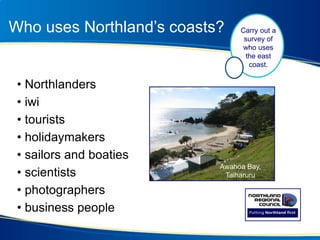 Who uses Northland’s coasts?
• Northlanders
• iwi
• tourists
• holidaymakers
• sailors and boaties
• scientists
• photographers
• business people
Awahoa Bay,
Taiharuru
Carry out a
survey of
who uses
the east
coast.
 