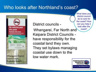 Who looks after Northland’s coast?
District councils -
Whangarei, Far North and
Kaipara District Councils -
have responsibility for the
coastal land they own.
They set bylaws managing
coastal use down to the
low water mark.
What does your
district council
do to care for
the coast? How
can you help it
look after the
coast?
Whangarei District
Council sign,
Ruakaka Beach
 