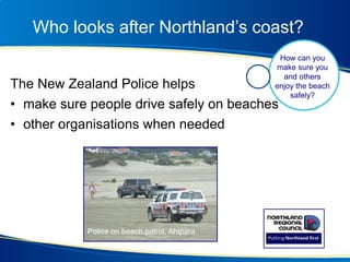 Who looks after Northland’s coast?
The New Zealand Police helps
• make sure people drive safely on beaches
• other organisations when needed
Awahoa Bay
How can you
make sure you
and others
enjoy the beach
safely?
Police on beach patrol, Ahipara
 