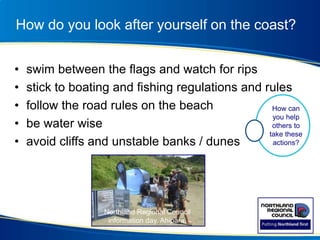 How do you look after yourself on the coast?
• swim between the flags and watch for rips
• stick to boating and fishing regulations and rules
• follow the road rules on the beach
• be water wise
• avoid cliffs and unstable banks / dunes
Northland Regional Council
information day, Ahipara.
How can
you help
others to
take these
actions?
 