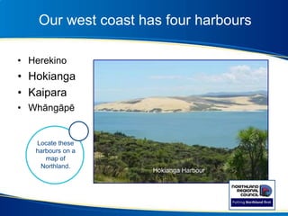 Our west coast has four harbours
• Herekino
• Hokianga
• Kaipara
• Whāngāpē
Hokianga Harbour
Locate these
harbours on a
map of
Northland.
 