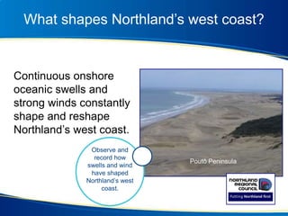 What shapes Northland’s west coast?
Continuous onshore
oceanic swells and
strong winds constantly
shape and reshape
Northland’s west coast.
Poutō Peninsula
Observe and
record how
swells and wind
have shaped
Northland’s west
coast.
 