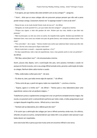 Projeto eTwinning “Reading, thinking, creating... Action!” (Portugal e Turquia)
- “E já agora, por que motivo não estás também com os teus amigos?” – pergunta.
-“ Hum!... Acho que os meus colegas não me procuram porque pensam que não vale a pena
perder tempo comigo. Costumam chamar-me “a rapariga mulata” e riem-se de mim”.
- “Deixa lá isso, tu és muito bonita! Gosto muito da tua cor!” - diz Alfred.
- “Obrigada, és muito querido! E tu, por que razão não tens amigos?” - pergunta a menina.
- “Porque sou cigano, e eles não gostam de mim. Acham que sou mau, ladrão e que bato nas
pessoas.”
- “Não te preocupes, eu não sou como os outros. Eu respeito toda a gente. Gostava que também me
tratassem bem, mas como sou mulata num país de gente branca, nem sempre acontece assim. Fico
triste!”
- “Tive uma ideia” – diz o rapaz - “Vamos mostrar aos outros que sabemos fazer coisas que eles não
sabem. Diz-me uma coisa que tu faças muito bem!”
- “Monto muito bem a cavalo! – responde orgulhosa - E tu?”
- “Eu faço experiências, todo o tipo de experiências, mas o meu grande sonho é criar um perfume!” -
diz Alfred.
- “Oh! Boa, vamos fazer isso!” – diz entusiasmada a menina.
Assim, poucos dias depois, com a autorização dos pais, Jane passeou montada a cavalo no
parque em frente à escola, com o seu amigo Alfred sentado atrás, perante a admiração de todos
os colegas. Nenhum deles sabia montar a cavalo.
- “Olha, estão todos a olhar para nós!” - diz Jane.
- “Eu disse-te, Jane, que todos temos algo de especial…”- diz Alfred.
- “Estou certo de que, a partir de agora, todos nos respeitarão.” – concluiu a menina.
- “Espera, agora é a minha vez!” - diz Alfred – “Vamos para o meu laboratório fazer uma
experiência: vamos criar um perfume mágico…”
Trabalharam juntos e rapidamente conseguiram criar um perfume verdadeiramente mágico. Na
escola, era possível sentir o extraordinário perfume por todo o lado, e todos perguntavam qual
a origem daquele magnífico aroma. Alfred sorria, e Jane dizia:
- “Venham até ao laboratório, foi o Alfred quem fez isto!”
E foi assim que a admiração dos colegas por Jane e Alfred aumentou ainda mais. Em silêncio,
olhando uns para os outros, compreenderam que todos têm o seu próprio valor pessoal e que
todos devem ser respeitados.
Jane está muito feliz e pensa que teve muita sorte em encontrar Alfred e vice-versa.
 